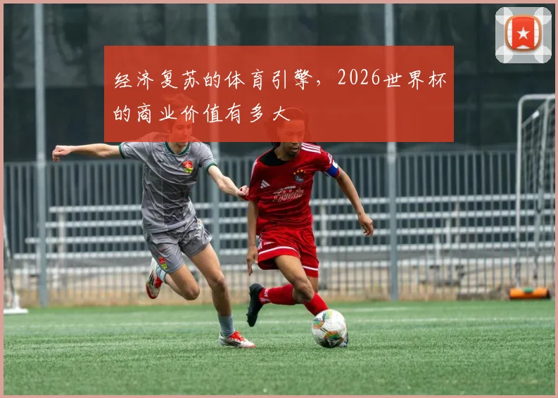 经济复苏的体育引擎,2026世界杯的商业价值有多大