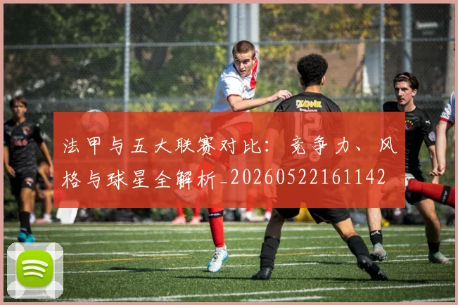 法甲与五大联赛对比：竞争力、风格与球星全解析_20260522161142