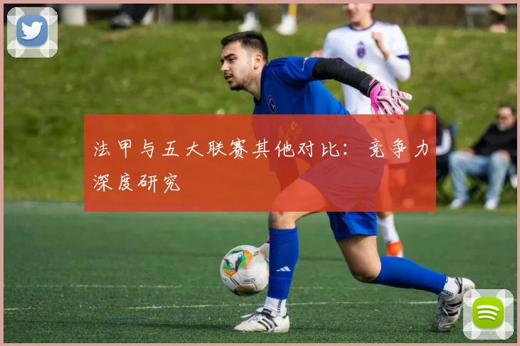 法甲与五大联赛其他对比：竞争力深度研究