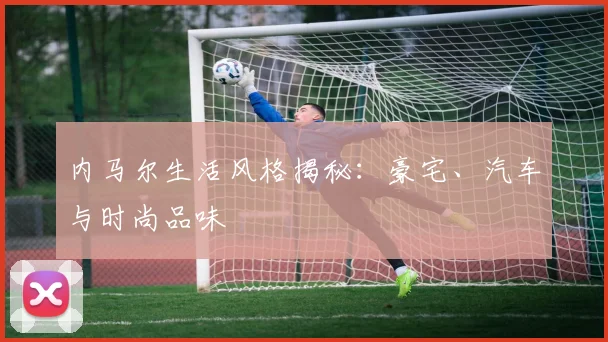 内马尔生活风格揭秘:豪宅、汽车与时尚品味